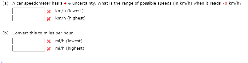 (a) A car speedometer has a 4% uncertainty. What is the range of possible speeds (in km/h) when it reads 70 km/h?
|× km/h (lowest)
x km/h (highest)
(b) Convert this to miles per hour.
* mi/h (lowest)
X mi/h (highest)
