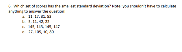 6. Which set of scores has the smallest standard deviation? Note: you shouldn't have to calculate
anything to answer the question!
а. 11, 17, 31, 53
b. 5, 11, 42, 22
с. 145, 143, 145, 147
d. 27, 105, 10, 80
