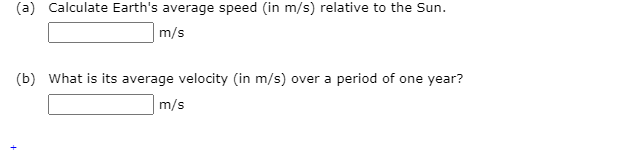 (a) Calculate Earth's average speed (in m/s) relative to the Sun.
m/s
(b) What is its average velocity (in m/s) over a period of one year?
m/s
