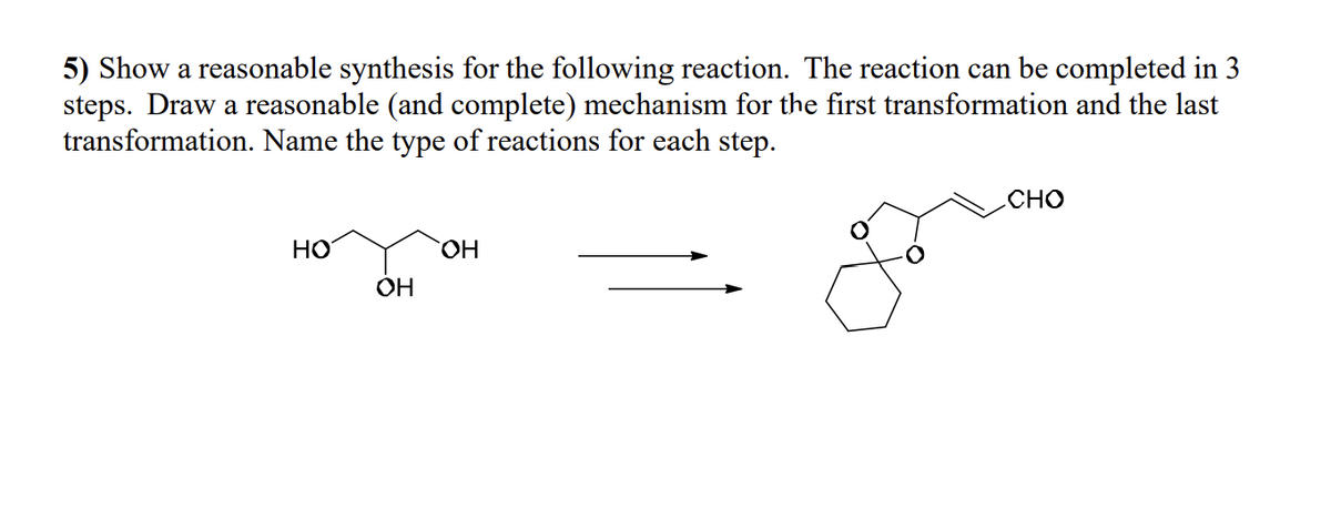 5) Show a reasonable synthesis for the following reaction. The reaction can be completed in 3
steps. Draw a reasonable (and complete) mechanism for the first transformation and the last
transformation. Name the type of reactions for each step.
HO
OH
OH
CHO