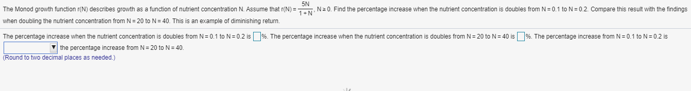 The Monod growth function r(N) describes growth as a function of nutrient concentration N. Assume that r(N) =N N20. Find the percentage increase when the nutrient concentration is doubles from N = 0.1 to N= 0.2. Compare this result with the findings
vhen doubling the nutrient concentration from N = 20 to N= 40. This is an example of diminishing return.
The percentage increase when the nutrient concentration is doubles from N = 0.1 to N= 0.2 is %. The percentage increase when the nutrient concentration is doubles from N= 20 to N= 40 is %. The percentage increase from N = 0.1 to N= 0.2 is
V the percentage increase from N= 20 to N= 40.
Round to two decimal places as needed.)
