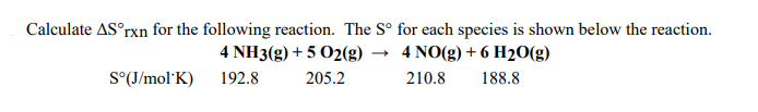 Calculate AS°rxn for the following reaction. The S° for each species is shown below the reaction.
4 NH3(g) + 5 O2(g)
4 NO(g) + 6 H20(g)
S°(J/mol'K)
192.8
205.2
210.8
188.8
