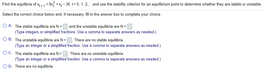Find the equilibria of x,1= 9x; + x, - 36, t= 0, 1, 2,. and use the stability criterion for an equilibrium point to determine whether they are stable or unstable.
Select the correct choice below and, if necessary, fill in the answer box to complete your choice.
O A. The stable equilibria are N=
(Type integers or simplified fractions. Use a comma to separate answers as needed.)
O B. The unstable equilibria are N=
and the unstable equilibria are N=
There are no stable equilibria.
(Type an integer or a simplified fraction. Use a comma to separate answers as needed.)
O C. The stable equilibria are N=
There are no unstable equilibria.
(Type an integer or a simplified fraction. Use a comma to separate answers as needed.)
O D. There are no equilibria.
