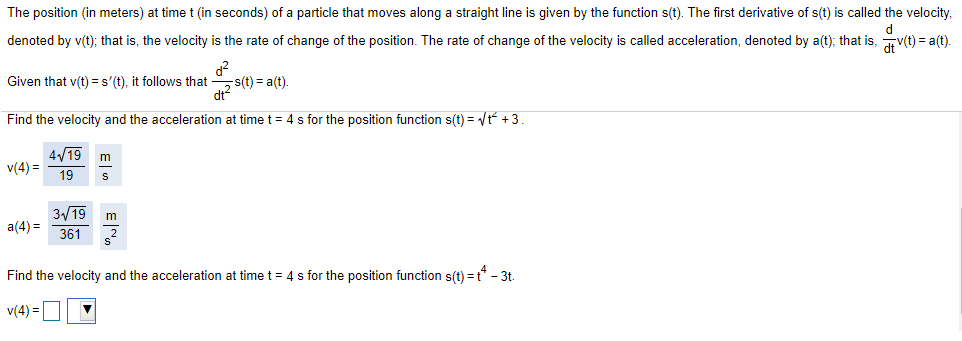 The position (in meters) at time t (in seconds) of a particle that moves along a straight line is given by the function s(t). The first derivative of s(t) is called the velocity,
denoted by v(t); that is, the velocity is the rate of change of the position. The rate of change of the velocity is called acceleration, denoted by a(t); that is, v(t) = a(t).
s(t) = a(t).
dt?
Given that v(t) = s'(t), it follows that-
Find the velocity and the acceleration at time t = 4 s for the position function s(t) = /t +3.
4/19
v(4) =
19
3/19
m
a(4) =
361
Find the velocity and the acceleration at time t= 4 s for the position function s(t) =t - 3t.
v(4) =
