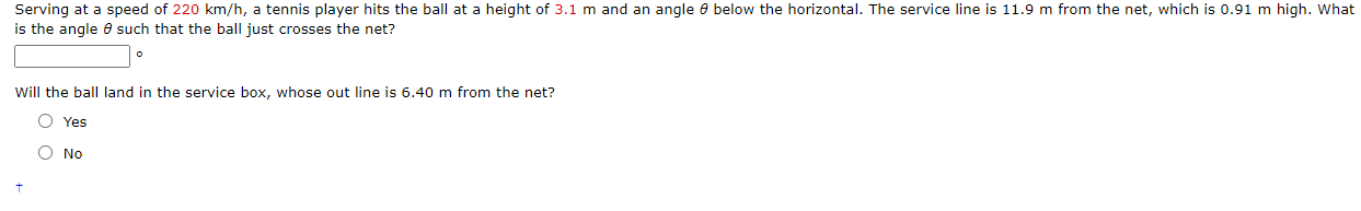 Serving at a speed of 220 km/h, a tennis player hits the ball at a height of 3.1 m and an angle 8 below the horizontal. The service line is 11.9 m from the net, which is 0.91 m high. Wha
is the angle 6 such that the ball just crosses the net?
Will the ball land in the service box, whose out line is 6.40 m from the net?
