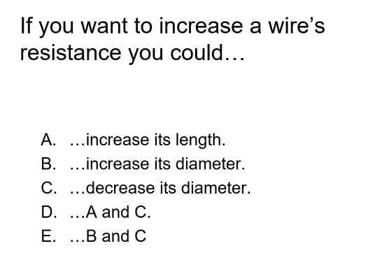 If you want to increase a wire's
resistance you could...
A. ...increase its length.
B. ...increase its diameter.
C. .decrease its diameter.
...
D. ...A and C.
E. ..B and C
