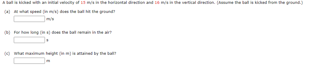 A ball is kicked with an initial velocity of 15 m/s in the horizontal direction and 16 m/s in the vertical direction. (Assume the ball is kicked from the ground.)
(a) At what speed (in m/s) does the ball hit the ground?
m/s
(b) For how long (in s) does the ball remain in the air?
(c) What maximum height (in m) is attained by the ball?
m
