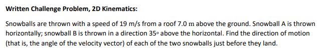 Snowballs are thrown with a speed of 19 m/s from a roof 7.0 m above the ground. Snowball A is thrown
horizontally; snowball B is thrown in a direction 35° above the horizontal. Find the direction of motion
(that is, the angle of the velocity vector) of each of the two snowballs just before they land.

