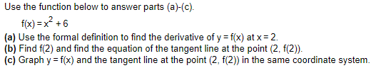Use the function below to answer parts (a)-(c).
f(x) = x? +6
(a) Use the formal definition to find the derivative of y = f(x) at x = 2.
(b) Find f(2) and find the equation of the tangent line at the point (2, f(2)).
(c) Graph y = f(x) and the tangent line at the point (2, f(2)) in the same coordinate system.
