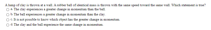 A lump of clay is thrown at a wall. A rubber ball of identical mass is thrown with the same speed toward the same wall. Which statement is true?
O a. The clay experiences a greater change in momentum than the ball.
b. The ball experiences a greater change in momentum than the clay.
c.It is not possible to know which object has the greater change in momentum.
O d. The clay and the ball experience the same change in momentum.
