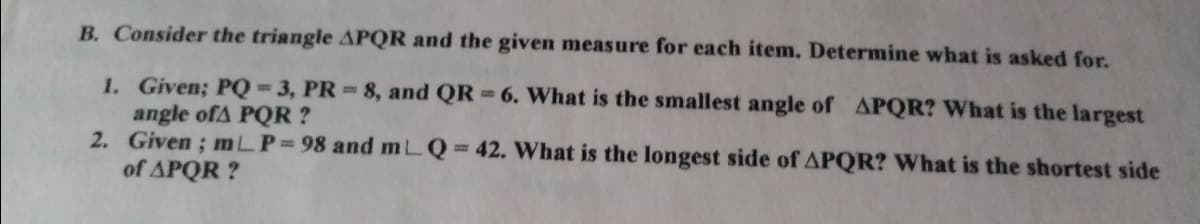 B. Consider the triangle APQR and the given measure for each item. Determine what is asked for.
1. Given; PQ=3, PR 8, and QR 6. What is the smallest angle of APQR? What is the largest
angle ofA PQR ?
2. Given; mLP 98 and mLQ 42. What is the longest side of APQR? What is the shortest side
of APQR ?
