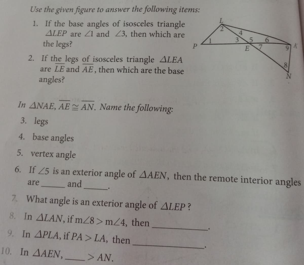 Use the given figure to answer the following items:
1. If the base angles of isosceles triangle
ALEP are 1 and Z3, then which are
the legs?
2.
4
3
6.
E
2. If the legs of isosceles triangle ALEA
are LE and AE, then which are the base
angles?
In ANAE, AE AN. Name the following:
3. legs
4. base angles
5. vertex angle
6. If 25 is an exterior angle of AAEN, then the remote interior angles
are
and
7. What angle is an exterior angle of ALEP?
8. In ALAN, if mZ8> mZ4, then
9. In APLA, if PA> LA, then
10. In AAEN,
> AN.
