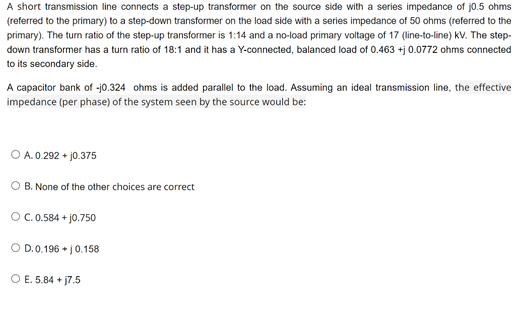A short transmission line connects a step-up transformer on the source side with a series impedance of j0.5 ohms
(referred to the primary) to a step-down transformer on the load side with a series impedance of 50 ohms (referred to the
primary). The turn ratio of the step-up transformer is 1:14 and a no-load primary voltage of 17 (line-to-line) kV. The step-
down transformer has a turn ratio of 18:1 and it has a Y-connected, balanced load of 0.463 +j 0.0772 ohms connected
to its secondary side.
A capacitor bank of -j0.324 ohms is added parallel to the load. Assuming an ideal transmission line, the effective
impedance (per phase) of the system seen by the source would be:
O A. 0.292 + j0.375
O B. None of the other choices are correct
O C. 0.584 + j0.750
O D.0.196 + j0.158
O E. 5.84 + j7.5
