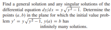 Find a general solution and any singular solutions of the
differential equation dy/dx = yy2 – 1. Determine the
points (a, b) in the plane for which the initial value prob-
lem y' = y Vy2 –1, y(a) = b has
infinitely many solutions.
