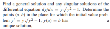 Find a general solution and any singular solutions of the
differential equation dy/dx = y y2 – 1. Determine the
points (a, b) in the plane for which the initial value prob-
lem y' = y y2 – 1, y(a) = b has
unique solution,

