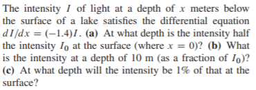 The intensity I of light at a depth of x meters below
the surface of a lake satisfies the differential equation
the intensity Io at the surface (where x = 0)? (b) What
is the intensity at a depth of 10 m (as a fraction of Io)?
(c) At what depth will the intensity be 1% of that at the
surface?
