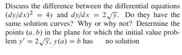 Discuss the difference between the differential equations
(dy/dx)2 = 4y and dy/dx = 2/ỹ. Do they have the
same solution curves? Why or why not? Determine the
points (a, b) in the plane for which the initial value prob-
lem y' = 2y, y(a) = b has no solution
