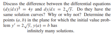 Discuss the difference between the differential equations
(dy/dx)2 = 4y and dy/dx = 2/ỹ. Do they have the
same solution curves? Why or why not? Determine the
points (a, b) in the plane for which the initial value prob-
lem y' = 2y, y(a) = b has
infinitely many solutions.
