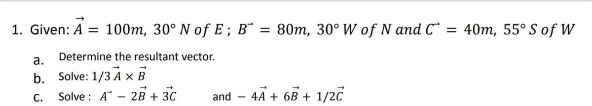 1. Given: A = 100m, 30° N of E ; B¯ = 80m, 30° W of N and C = 40m, 55° S of W
Determine the resultant vector.
а.
b. Solve: 1/3 A × B
С.
Solve : A
2B + 30
and - 4A + 6B + 1/2C
