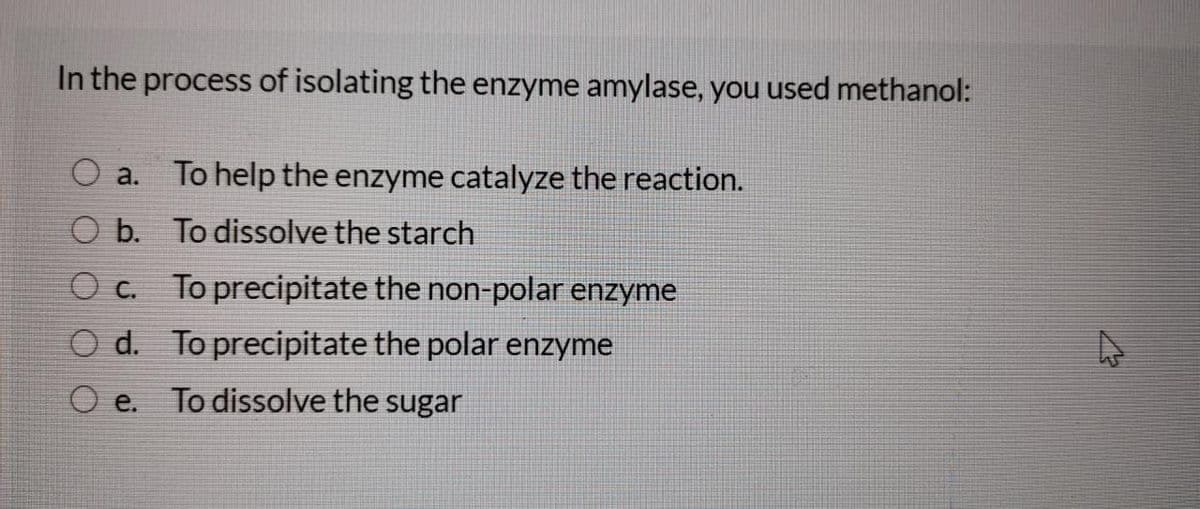 In the process of isolating the enzyme amylase, you used methanol:
O a. To help the enzyme catalyze the reaction.
O b. To dissolve the starch
C.
To precipitate the non-polar enzyme
O d. To precipitate the polar enzyme
O e.
To dissolve the sugar
