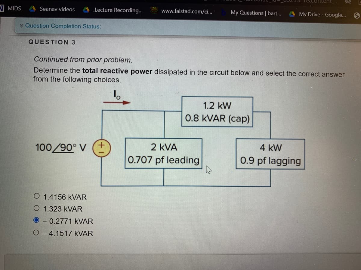 N MIDS
Seanav videos
.Lecture Recording...
www.falstad.com/ci...
My Questions | bart...
AMy Drive - Google...
v Question Completion Status:
QUESTION 3
Continued from prior problem.
Determine the total reactive power dissipated in the circuit below and select the correct answer
from the following choices.
1.2 kW
0.8 KVAR (cap)
100/90° V
2 kVA
4 kW
0.707 pf leading
0.9 pf lagging
O 1.4156 KVAR
O 1.323 KVAR
0.2771 KVAR
O-4.1517 KVAR
