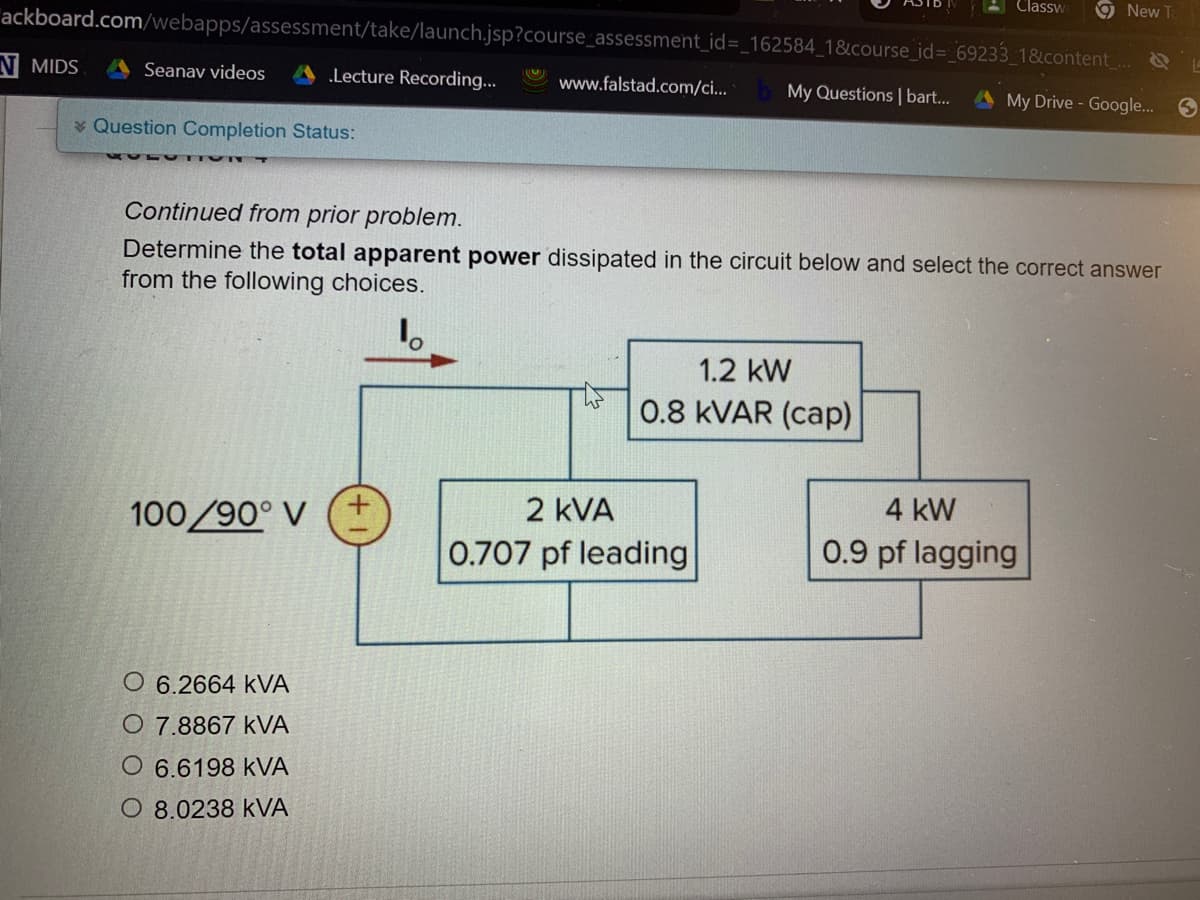 Classw
9New Ta
ackboard.com/webapps/assessment/take/launch.jsp?course_assessment_id=_162584_1&course_id=_69233_1&content
N MIDS
Seanav videos
.Lecture Recording...
www.falstad.com/ci...
My Questions | bart...
A My Drive - Google. 9
* Question Completion Status:
Continued from prior problem.
Determine the total apparent power dissipated in the circuit below and select the correct answer
from the following choices.
1.2 kW
0.8 KVAR (cap)
100/90° V
2 kVA
4 kW
0.707 pf leading
0.9 pf lagging
O 6.2664 kVA
O 7.8867 kVA
O 6.6198 kVA
O 8.0238 kVA
