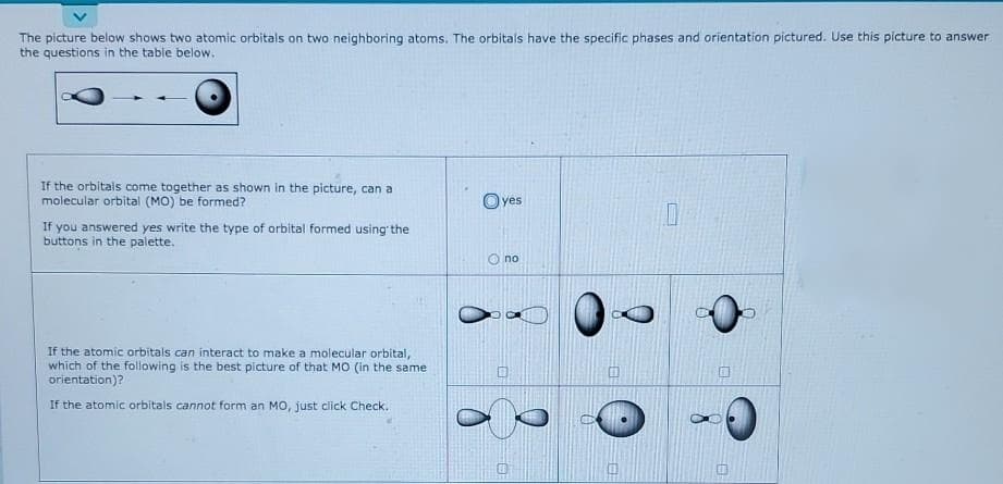 The picture below shows two atomic orbitals on two neighboring atoms. The orbitals have the specific phases and orientation pictured. Use this picture to answer
the questions in the table below.
If the orbitals come together as shown in the picture, can a
molecular orbital (MO) be formed?
O yes
If you answered yes write the type of orbital formed using' the
buttons in the palette.
no
If the atomic orbitals can interact to make a molecular orbital,
which of the following is the best picture of that MO (in the same
orientation)?
If the atomic orbitals cannot form an MO, just click Check.
