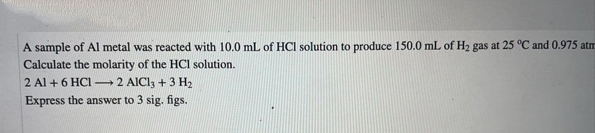 A sample of Al metal was reacted with 10.0 mL of HCl solution to produce 150.0 mL of H2 gas at 25 °C and 0.975 atm
Calculate the molarity of the HCl solution.
2 Al + 6 HC1 –
→2 AlCl3 +3 H2
Express the answer to 3 sig. figs.
