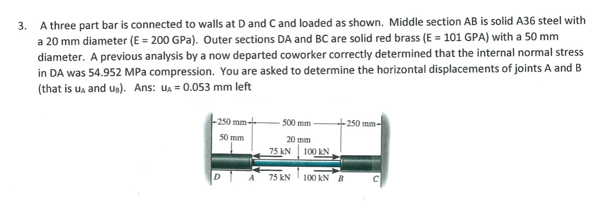 3.
A three part bar is connected to walls at D and C and loaded as shown. Middle section AB is solid A36 steel with
a 20 mm diameter (E = 200 GPa). Outer sections DA and BC are solid red brass (E = 101 GPA) with a 50 mm
diameter. A previous analysis by a now departed coworker correctly determined that the internal normal stress
in DA was 54.952 MPa compression. You are asked to determine the horizontal displacements of joints A and B
(that is ua and ug). Ans: UA = 0.053 mm left
-250 mm-
500 mm
-250 mm-
50 mm
20 mm
75 kN
100 kN
D
A
75 kN
100 kN B
C
