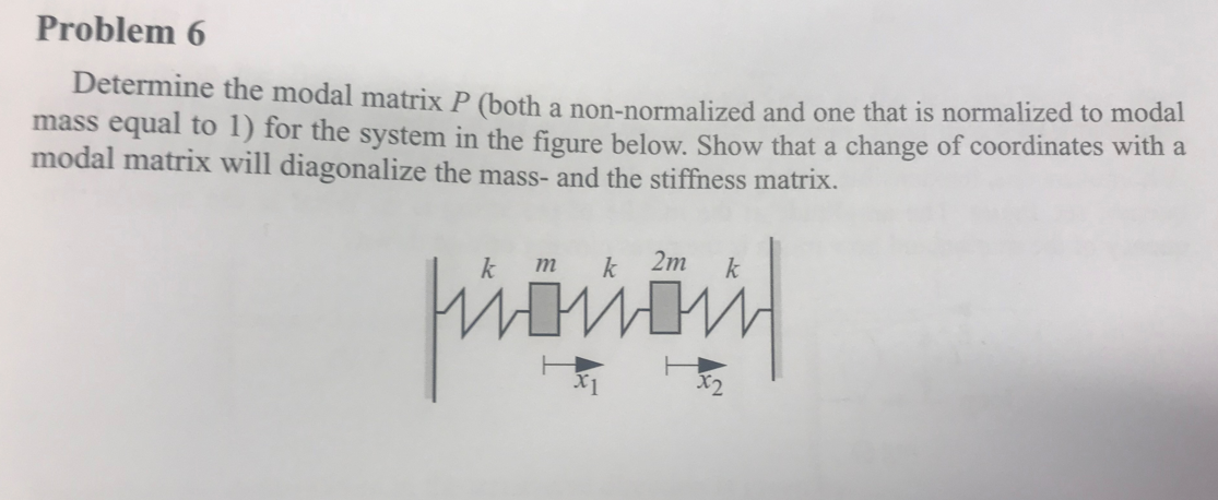 Problem 6
Determine the modal matrix P (both a non-normalized and one that is normalized to modal
mass equal to 1) for the system in the figure below. Show that a change of coordinates with a
modal matrix will diagonalize the mass- and the stiffness matrix.
k m
k
2m
k
X2
