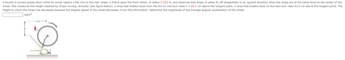 A bicycle is turned upside down while its owner repairs a flat tire on the rear wheel. A friend spins the front wheel, of radius 0.333 m, and observes that drops of water fly off tangentially in an upward direction when the drops are at the same level as the center of the
wheel. She measures the height reached by drops moving vertically (see figure below). A drop that breaks loose from the tire on one turn rises h = 55.1 cm above the tangent point. A drop that breaks loose on the next turn rises 51.0 cm above the tangent point. The
height to which the drops rise decreases because the angular speed of the wheel decreases. From this information, determine the magnitude of the average angular acceleration of the wheel.
rad/s2
O v = 0
