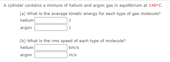 A cylinder contains a mixture of helium and argon gas in equilibrium at 148°C.
(a) What is the average kinetic energy for each type of gas molecule?
helium
argon
(b) What is the rms speed of each type of molecule?
helium
km/s
argon
m/s
