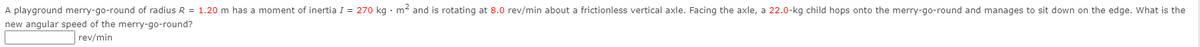 A playground merry-go-round of radius R = 1.20 m has a moment of inertia I = 270 kg · m² and is rotating at 8.0 rev/min about a frictionless vertical axle. Facing the axle, a 22.0-kg child hops onto the merry-go-round and manages to sit down on the edge. What is the
new angular speed of the merry-go-round?
rev/min

