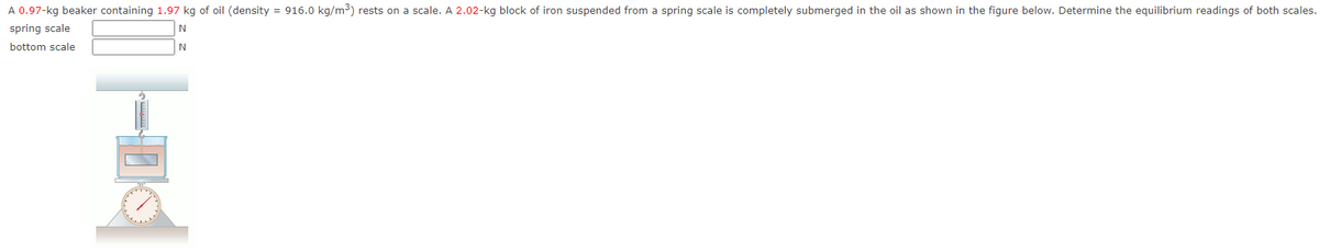 A 0.97-kg beaker containing 1.97 kg of oil (density = 916.0 kg/m3) rests on a scale. A 2.02-kg block of iron suspended from a spring scale is completely submerged in the oil as shown in the figure below. Determine the equilibrium readings of both scales.
spring scale
bottom scale
