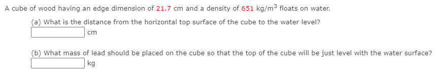 A cube of wood having an edge dimension of 21.7 cm and a density of 651 kg/m³ floats on water.
(a) What is the distance from the horizontal top surface of the cube to the water level?
cm
(b) What mass of lead should be placed on the cube so that the top of the cube will be just level with the water surface?
kg
