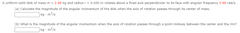 A uniform solid disk of mass m = 2.99 kg and radius r = 0.200 m rotates about a fixed axis perpendicular to its face with angular frequency 5.99 rad/s.
(a) Calculate the magnitude of the angular momentum of the disk when the axis of rotation passes through its center of mass.
|kg · m2/s
(b) What is the magnitude of the angular momentum when the axis of rotation passes through a point midway between the center and the rim?
|kg · m2/s
