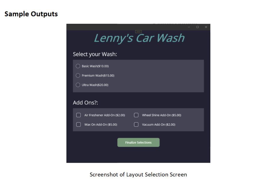 Sample Outputs
Lenny's Car Wash
Select your Wash:
Basic Wash($10.00)
Premium Wash($15.00)
Ultra Wash($20.00)
Add Ons?:
Air Freshener Add-On ($2.00)
Wax On Add-On ($5.00)
Wheel Shine Add-On ($5.00)
O Vacuum Add-On ($2.00)
Finalize Selections
Screenshot of Layout Selection Screen