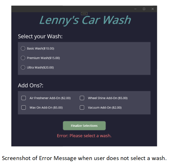 Lenny's Car Wash
Select your Wash:
Basic Wash($10.00)
Premium Wash($15.00)
Ultra Wash($20.00)
Add Ons?:
Air Freshener Add-On ($2.00)
Wax On Add-On ($5.00)
Wheel Shine Add-On ($5.00)
Vacuum Add-On ($2.00)
Finalize Selections
Error: Please select a wash.
Screenshot of Error Message when user does not select a wash.