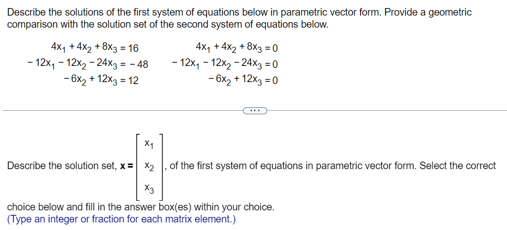 Describe the solutions of the first system of equations below in parametric vector form. Provide a geometric
comparison with the solution set of the second system of equations below.
4x₁ +4x2 + 8x3 = 16
- 12x₁-12x₂-24x3 = - 48
- 6x₂ + 12x3 = 12
X₁
Describe the solution set, x= x₂
4
X3
4x₁ + 4x2 + 8x3 = 0
- 12x₁-12x₂ - 24x3 = 0
- 6x₂ + 12x3 = 0
of the first system of equations in parametric vector form. Select the correct
choice below and fill in the answer box(es) within your choice.
(Type an integer or fraction for each matrix element.)