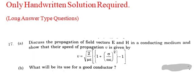 Only Handwritten Solution Required.
(Long Answer Type Questions)
17. (a) Discuss the propagation of field vectors E and H in a conducting medium and
show that their speed of propagation v is given by
2
| με
OE,
(b) What will be its use for a good conductor ?
