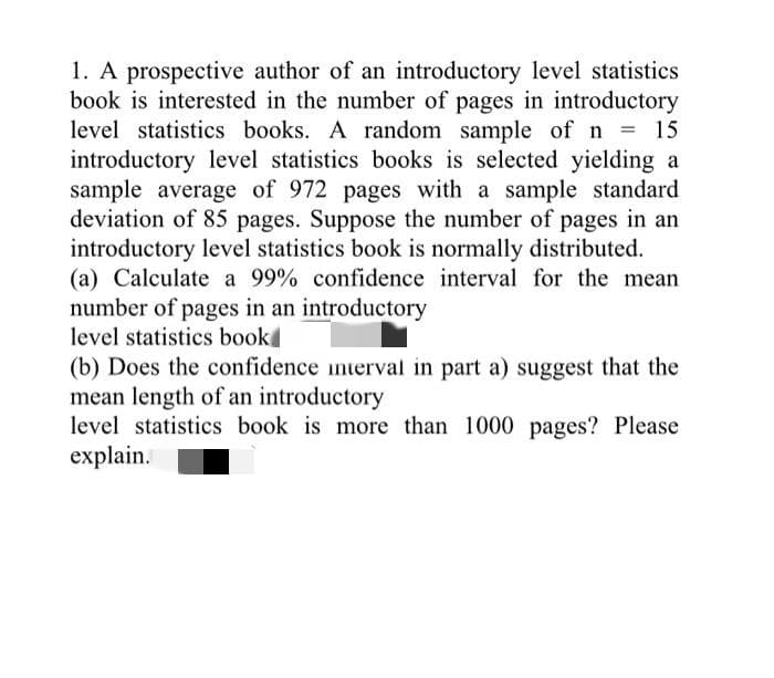 1. A prospective author of an introductory level statistics
book is interested in the number of pages in introductory
level statistics books. A random sample of n
introductory level statistics books is selected yielding a
sample average of 972 pages with a sample standard
deviation of 85 pages. Suppose the number of pages in an
introductory level statistics book is normally distributed.
(a) Calculate a 99% confidence interval for the mean
number of pages in an introductory
level statistics book
(b) Does the confidence interval in part a) suggest that the
mean length of an introductory
level statistics book is more than 1000 pages? Please
explain.
