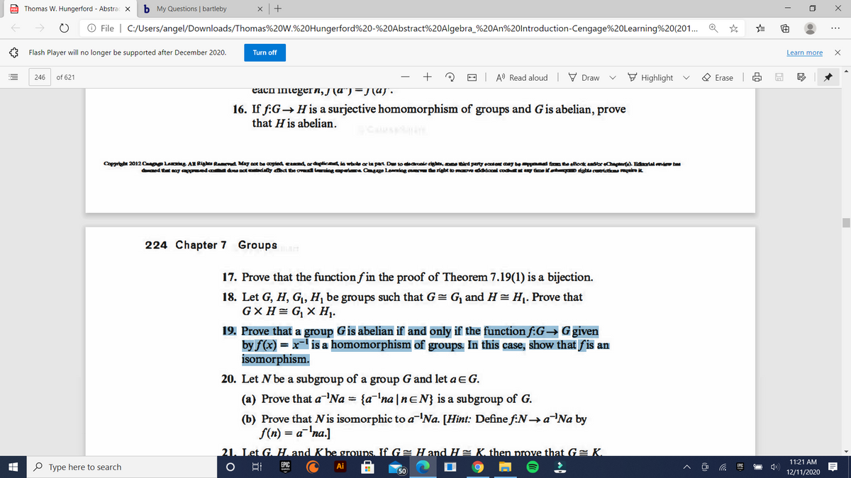 Thomas W. Hungerford - Abstrac x
b My Questions | bartleby
O File | C:/Users/angel/Downloads/Thomas%20W.%20Hungerford%20-%20Abstract%20Algebra_%20AN%20lntroduction-Cengage%20Learning%20(201..
...
Flash Player will no longer be supported after December 2020.
Turn off
Learn more
of 621
+
-- A Read aloud
V Draw
F Highlight
O Erase
246
each integeIn, J (a"J=J(a).
16. If f:G→ His a surjective homomorphism of groups and Gis abelian, prove
that H is abelian.
Copgrt 20120 la G AK Rig Rand May aot be copled cndorptica4in whe ar ta part De 10 daronied, a tird pary eantent mey be ad fnteRoak asore ). Fnrial de
med tht oy ag eda ad dly aa tbe ov niog apeia Qgge Loning a the sigbt tomaove ddool cod uy timeif o tghts ceolai raroit
224 Chapter 7 Groups
17. Prove that the function f in the proof of Theorem 7.19(1) is a bijection.
18. Let G, H, Gj, H, be groups such that G= G, and H= H1. Prove that
G× H= G, × H1.
19. Prove that a group Gis abelian if and only if the function f:G→ G given
by f(x) = x- is a homomorphism of groups. In this case, show that fis an
isomorphism.
20. Let N be a subgroup of a group G and let aEG.
(a) Prove that aNa = {a'na |neN} is a subgroup of G.
(b) Prove that is isomorphic to a'Na. [Hint: Define f:N→aNa by
f(n) = a
%3D
¯'na.]
21. Let G. H and Kbe groups. If G= H and H= K then prove that G= K.
11:21 AM
EPIC
O Type here to search
Ai
EPIC
50
12/11/2020
