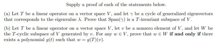 Supply a proof of each of the statements below.
(a) Let T be a linear operator on a vector space V, and let y be a cycle of generalized eigenvectors
that corresponds to the eigenvalue A. Prove that Span(7) is a T-invariant subspace of V.
(b) Let T be a linear operator on a vector space V, let v be a nonzero element of V, and let W be
the T-cyclic subspace of V generated by v. For any w e V, prove that w e W if and only if there
exists a polynomial g(t) such that w = g(T)(v).
