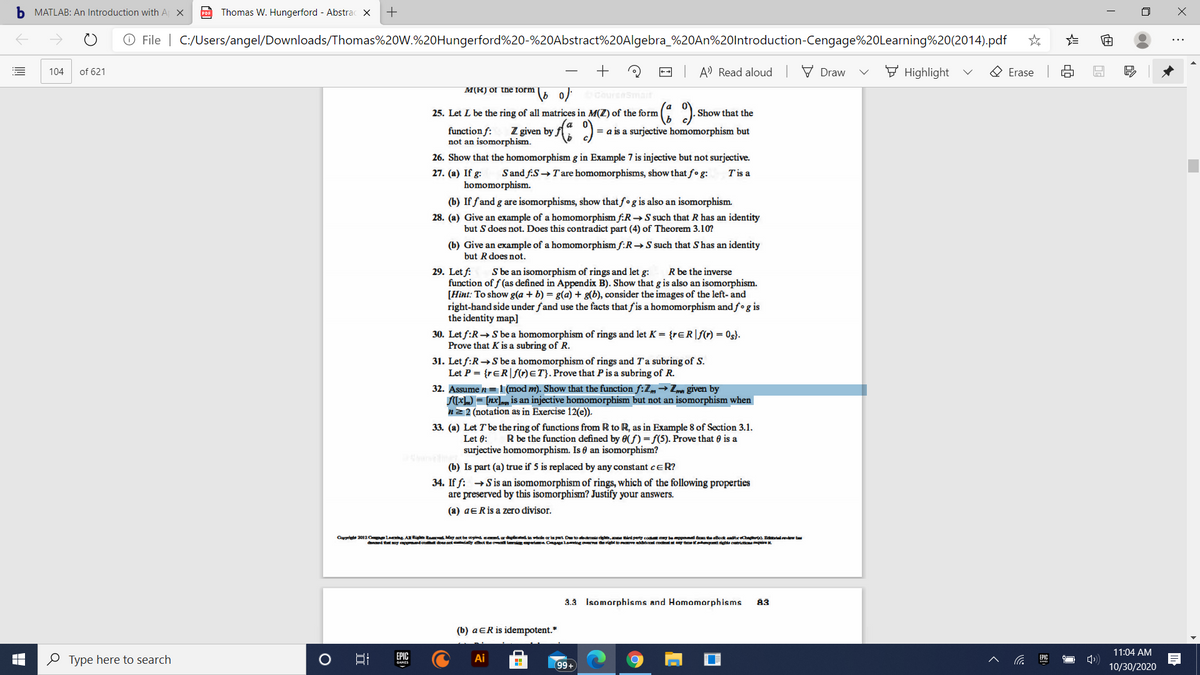 b MATLAB: An Introduction with A X
Thomas W. Hungerford - Abstrac ×
+
O File | C:/Users/angel/Downloads/Thomas%20W.%20Hungerford%20-%20Abstract%20Algebra_%20AN%20lntroduction-Cengage%20Learning%20(2014).pdf
-- A' Read aloud V Draw
F Highlight
O Erase
104
of 621
M(R) or the form
Cour
Smait
25. Let L be the ring of all matrices in M(Z) of the form
Show that the
function f:
not an isomorphism.
Z given by
= a is a surjective homomorphism but
26. Show that the homomorphism g in Example 7 is injective but not surjective.
27. (a) If g:
Sand f.S →T'are homomorphisms, show that fo g:
Tis a
homomorphism.
(b) If fand g are isomorphisms, show that fo g is also an isomorphism.
28. (a) Give an example of a homomorphism f:R→S such that R has an identity
but S does not. Does this contradict part (4) of Theorem 3.10?
(b) Give an example of a homomorphism f:R→S such that S has an identity
but Rdoes not.
S be an isomorphism of rings and let g:
R be the inverse
29. Let f:
function of f (as defined in Appendix B). Show that g is also an isomorphism.
[Hint: To show g(a + b) = g(a) + g(b), consider the images of the left- and
right-hand side under fand use the facts that fis a homomorphism and f•g is
the identity map]
30. Let f:R→S be a homomorphism of rings and let K = {rɛR|f(r) = 0s}.
Prove that K is a subring of R.
31. Let f:R→S be a homomorphism of rings and Ta subring of S.
Let P = {rɛR|S(r)ET}. Prove that P is a subring of R.
32. Assume n =1 (mod m). Show that the function f:Z,→ Zm given by
(xL) = [nx], is an injective homomorphism but not an isomorphism when
n2 2 (notation as in Exercise 12(e)).
33. (a) Let T be the ring of functions from R to R, as in Example 8 of Section 3.1.
R be the function defined by 0( f) =f(5). Prove that 0 is a
Let 0:
surjective homomorphism. Is 0 an isomorphism?
(b) Is part (a) true if 5 is replaced by any constant ceR?
34. If f: →Sis an isomomorphism of rings, which of the following properties
are preserved by this isomorphism? Justify your answers.
(a) aERis a zero divisor.
Carrit 2012 C lag ARigh Ra May aot be opind cedr dalicda wale or i pert Dto ie d. ird perty cod y beppmd te eBoat endrCn ). Enlew t
ded tt
dco douot day t he ow i Cnlamiog r rigbt ct cot ea otta t ie
3.3 Isomorphisms and Homomorphisms
83
(b) aER is idempotent.*
11:04 AM
e Type here to search
EPIC
Ai
EPIC
99+
10/30/2020
