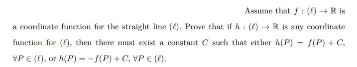 Assume that f: (e) R is
a coordinate function for the straight line (e). Prove that if h : (e) → R is any coordinate
function for (l), then there must exist a constant C such that either h(P)
f(P) + C,
VP E (), or h(P) = -f(P)+ C, VP € (t).
