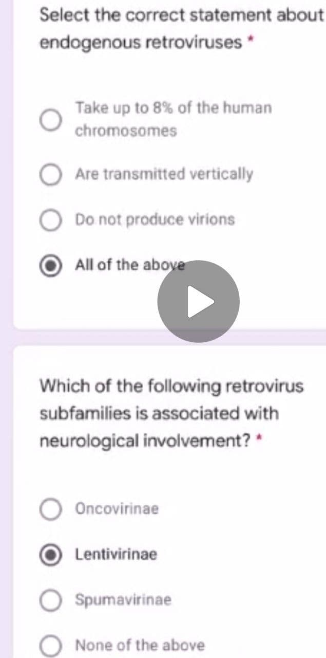 Select the correct statement about
endogenous retroviruses *
Take up to 8% of the human
chromosomes
Are transmitted vertically
Do not produce virions
All of the above
Which of the following retrovirus
subfamilies is associated with
neurological involvement? *
Oncovirinae
Lentivirinae
Spumavirinae
None of the above