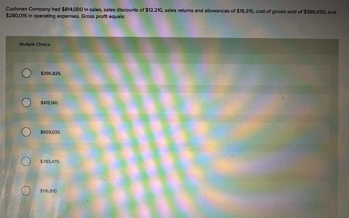 Cushman Company had $814,000 in sales, sales discounts of $12,210, sales returns and allowances of $18,315, cost of goods sold of $386,650, and
$280,015 in operating expenses. Gross profit equals:
O
Multiple Choice
$396,825.
O
$415,140.
$409,035.
$783,475.
$116,810.