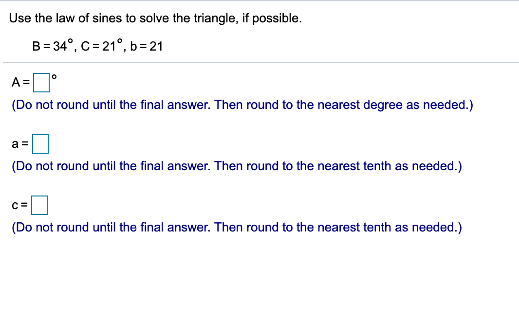 Use the law of sines to solve the triangle, if possible.
B = 34°, C = 21°, b = 21
A =
(Do not round until the final answer. Then round to the nearest degree as needed.)
a =
(Do not round until the final answer. Then round to the nearest tenth as needed.)
C =
(Do not round until the final answer. Then round to the nearest tenth as needed.)
