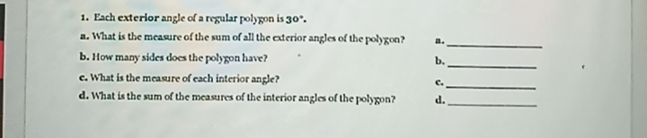 1. Each exterior angle of a regular polygon is 30°.
a. What is the measure of the sum of all the exterior angles of the polygon?
a.
b. How many sides does the polygon have?
b.
c. What is the measure of each interior angle?
C.
d. What is the sum of the measures of the interior angles of the polygon?
d.
