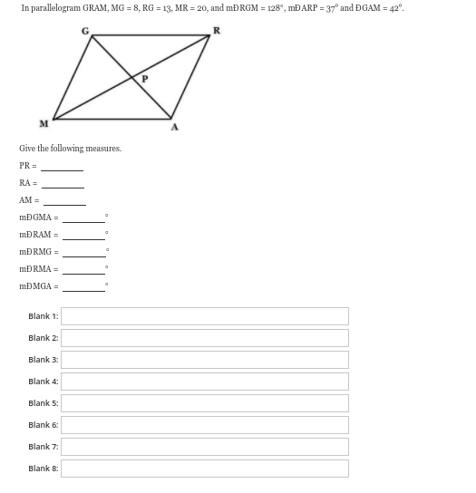 In parallelogram GRAM, MG = 8, RG = 13, MR = 20, and mĐRGM = 128°, MĐARP = 37° and ĐGAM = 42°.
R
M
Give the following measures.
PR =
RA =
AM =
MĐGMA =
MĐRAM =
MĐRMG =
MĐRMA =
MĐMGA =
Blank 1:
Blank 2:
Blank 3:
Blank 4:
Blank 5:
Blank 6:
Blank 7:
Blank 8:
